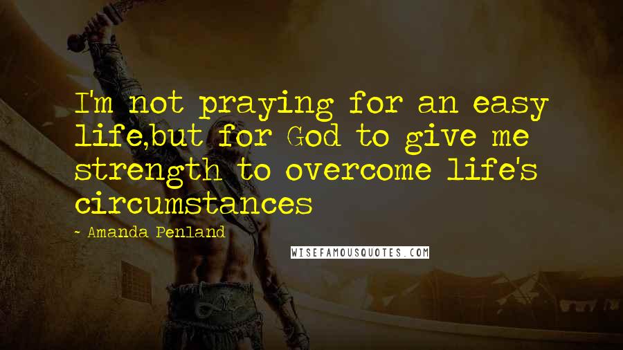 Amanda Penland Quotes: I'm not praying for an easy life,but for God to give me strength to overcome life's circumstances