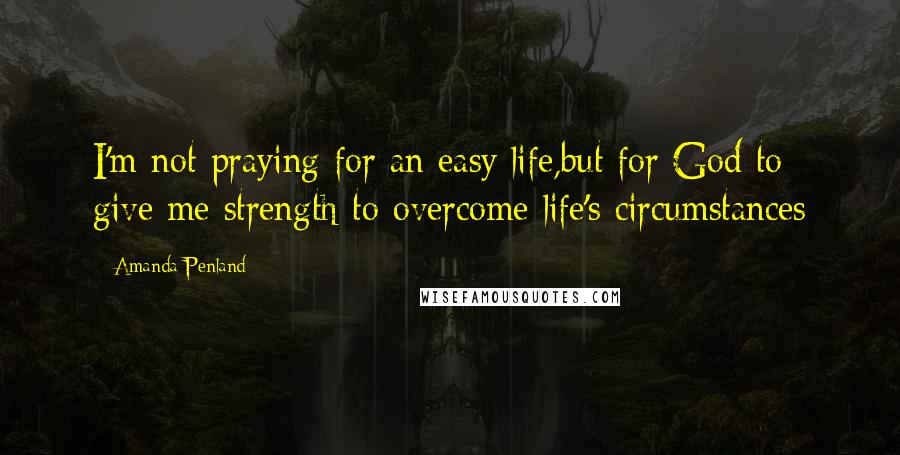 Amanda Penland Quotes: I'm not praying for an easy life,but for God to give me strength to overcome life's circumstances