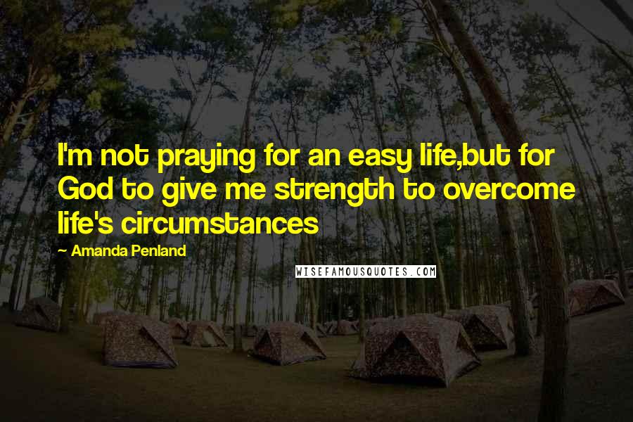 Amanda Penland Quotes: I'm not praying for an easy life,but for God to give me strength to overcome life's circumstances