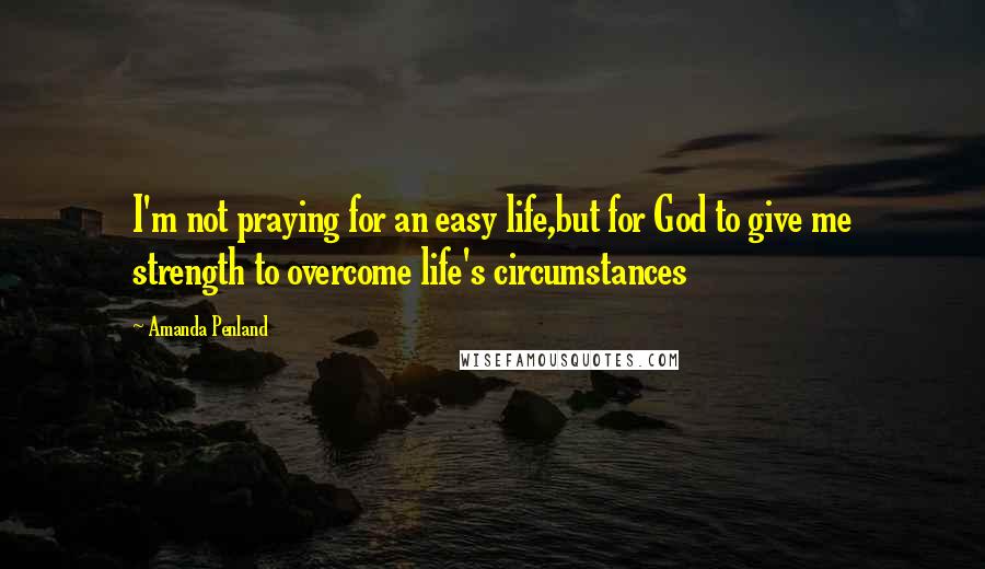 Amanda Penland Quotes: I'm not praying for an easy life,but for God to give me strength to overcome life's circumstances