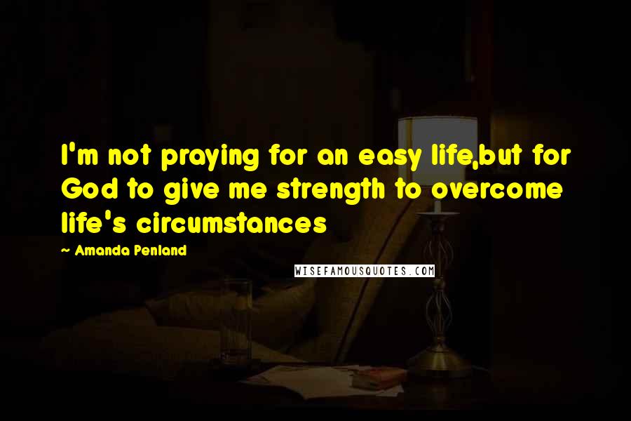 Amanda Penland Quotes: I'm not praying for an easy life,but for God to give me strength to overcome life's circumstances