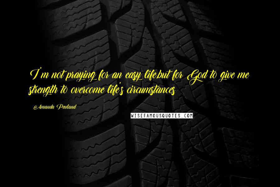 Amanda Penland Quotes: I'm not praying for an easy life,but for God to give me strength to overcome life's circumstances