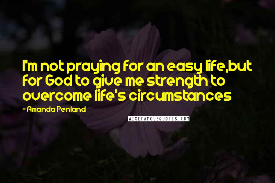 Amanda Penland Quotes: I'm not praying for an easy life,but for God to give me strength to overcome life's circumstances