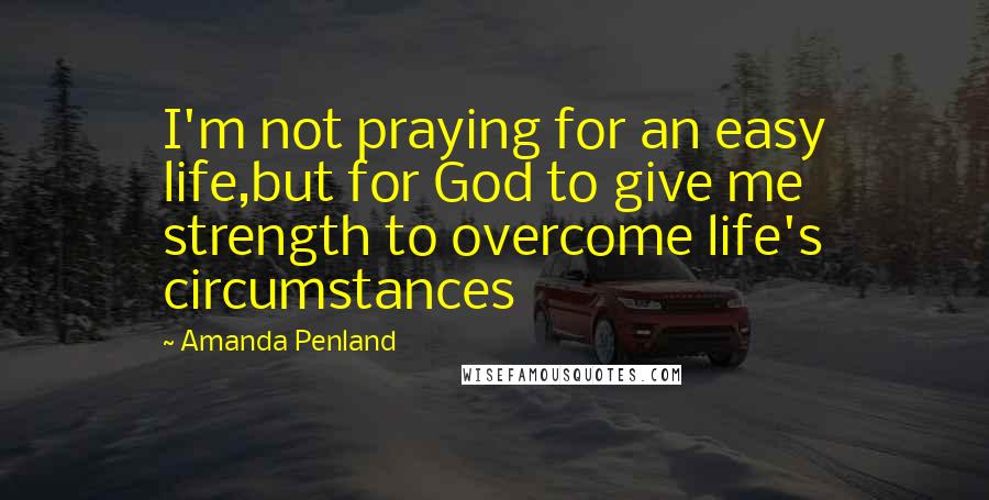 Amanda Penland Quotes: I'm not praying for an easy life,but for God to give me strength to overcome life's circumstances