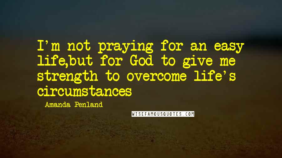 Amanda Penland Quotes: I'm not praying for an easy life,but for God to give me strength to overcome life's circumstances