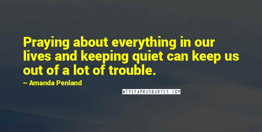 Amanda Penland Quotes: Praying about everything in our lives and keeping quiet can keep us out of a lot of trouble.