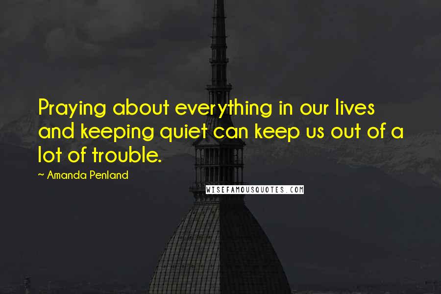 Amanda Penland Quotes: Praying about everything in our lives and keeping quiet can keep us out of a lot of trouble.