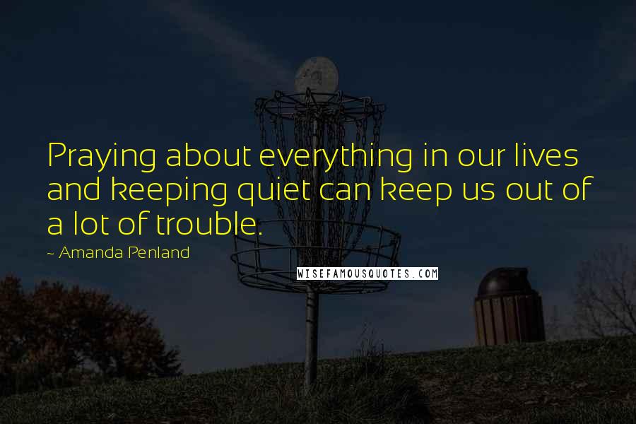 Amanda Penland Quotes: Praying about everything in our lives and keeping quiet can keep us out of a lot of trouble.