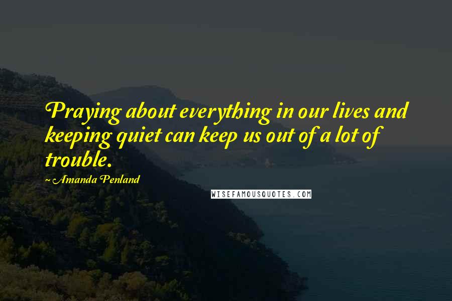 Amanda Penland Quotes: Praying about everything in our lives and keeping quiet can keep us out of a lot of trouble.