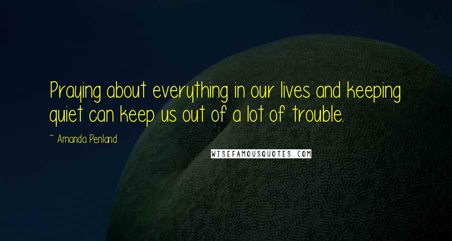 Amanda Penland Quotes: Praying about everything in our lives and keeping quiet can keep us out of a lot of trouble.