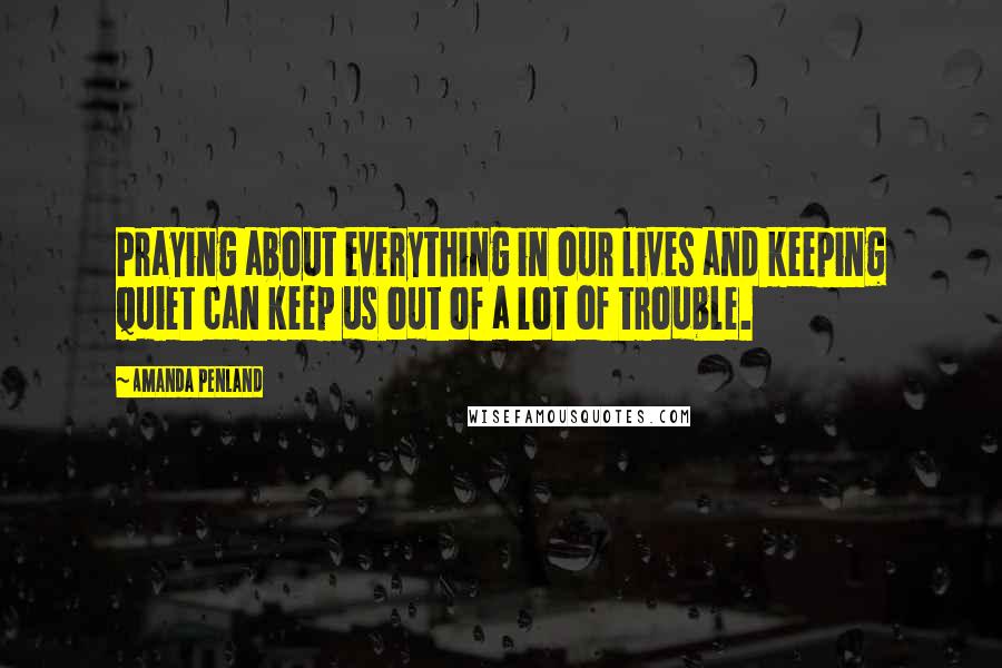 Amanda Penland Quotes: Praying about everything in our lives and keeping quiet can keep us out of a lot of trouble.