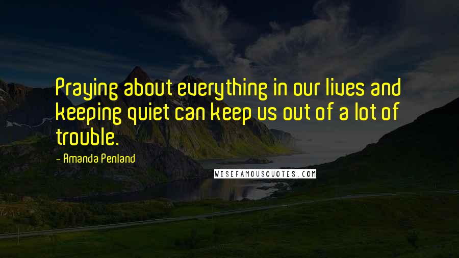 Amanda Penland Quotes: Praying about everything in our lives and keeping quiet can keep us out of a lot of trouble.