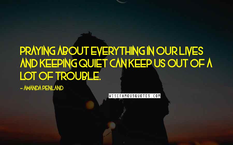 Amanda Penland Quotes: Praying about everything in our lives and keeping quiet can keep us out of a lot of trouble.