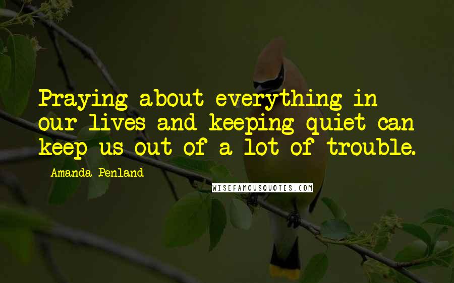 Amanda Penland Quotes: Praying about everything in our lives and keeping quiet can keep us out of a lot of trouble.