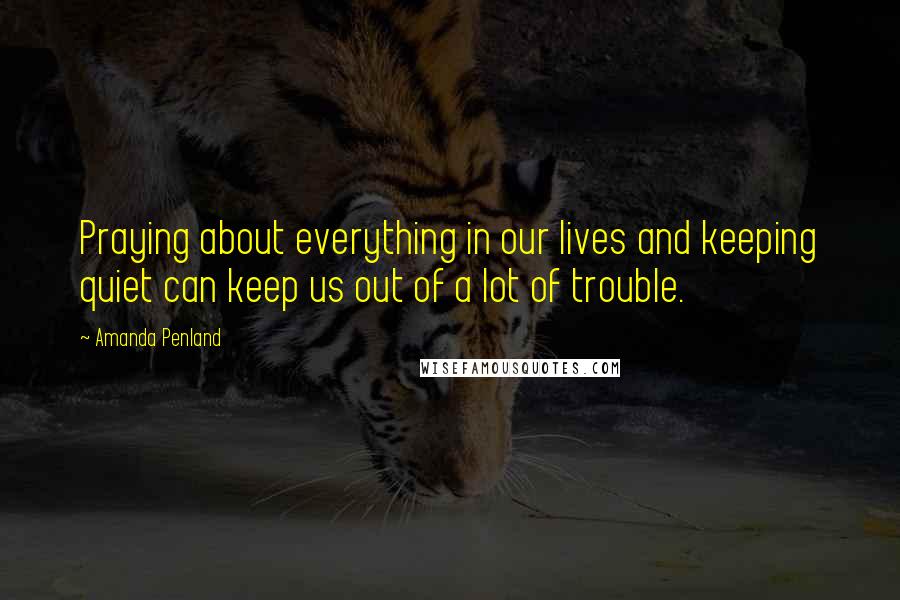 Amanda Penland Quotes: Praying about everything in our lives and keeping quiet can keep us out of a lot of trouble.