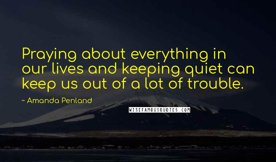 Amanda Penland Quotes: Praying about everything in our lives and keeping quiet can keep us out of a lot of trouble.