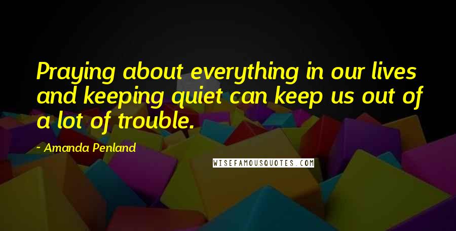 Amanda Penland Quotes: Praying about everything in our lives and keeping quiet can keep us out of a lot of trouble.