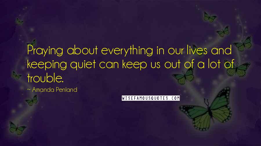 Amanda Penland Quotes: Praying about everything in our lives and keeping quiet can keep us out of a lot of trouble.