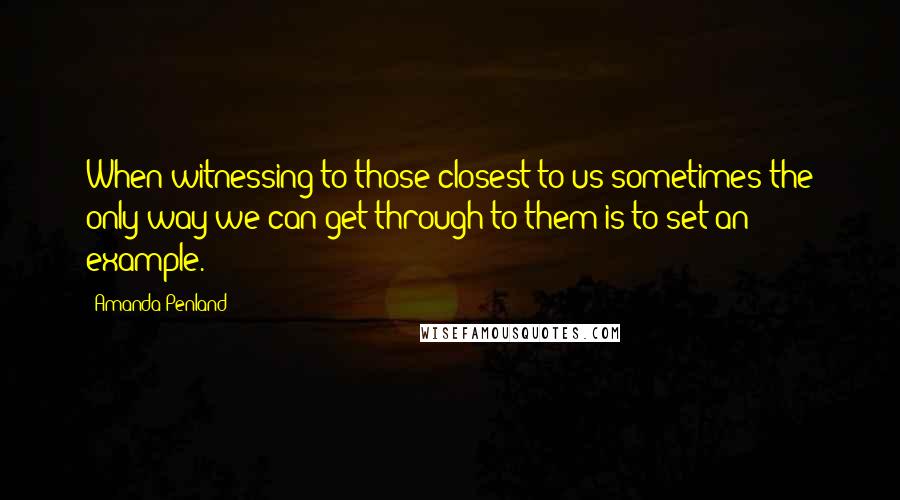 Amanda Penland Quotes: When witnessing to those closest to us sometimes the only way we can get through to them is to set an example.