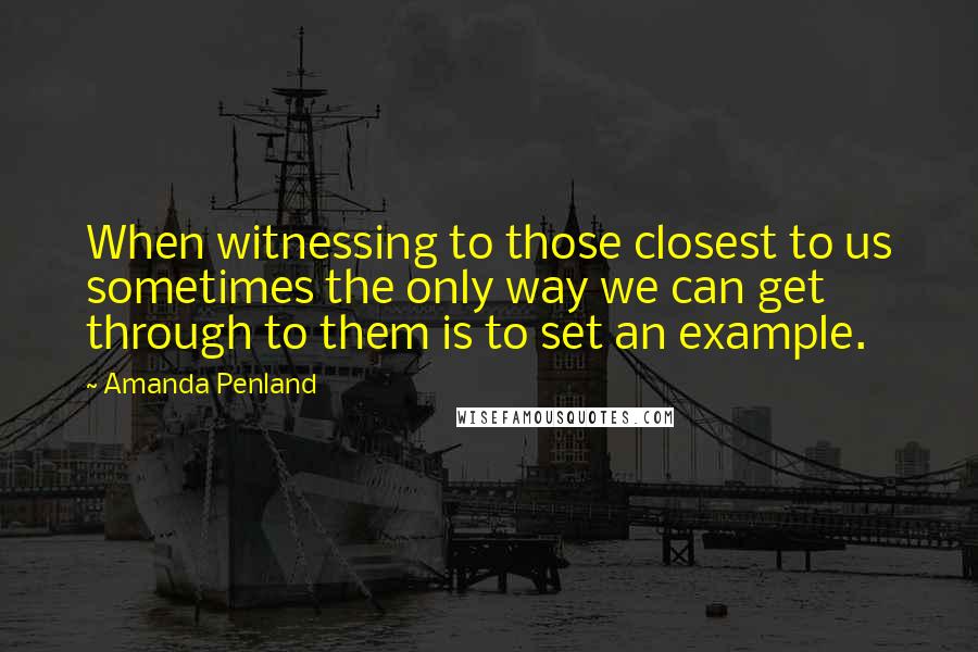 Amanda Penland Quotes: When witnessing to those closest to us sometimes the only way we can get through to them is to set an example.