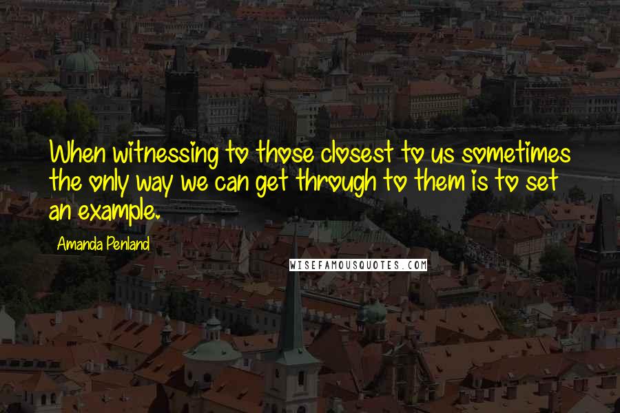 Amanda Penland Quotes: When witnessing to those closest to us sometimes the only way we can get through to them is to set an example.