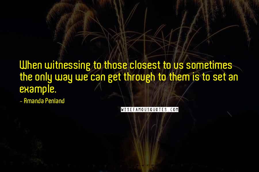 Amanda Penland Quotes: When witnessing to those closest to us sometimes the only way we can get through to them is to set an example.