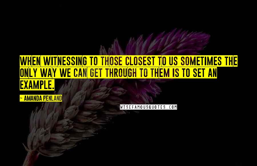 Amanda Penland Quotes: When witnessing to those closest to us sometimes the only way we can get through to them is to set an example.