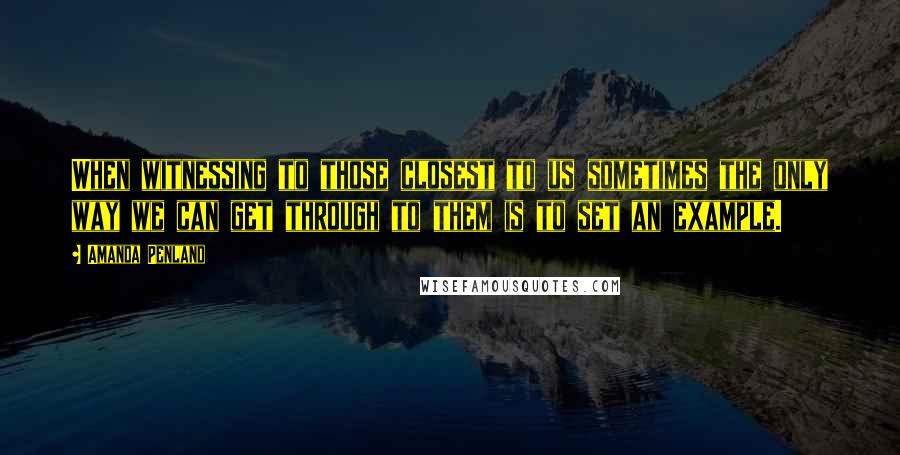 Amanda Penland Quotes: When witnessing to those closest to us sometimes the only way we can get through to them is to set an example.