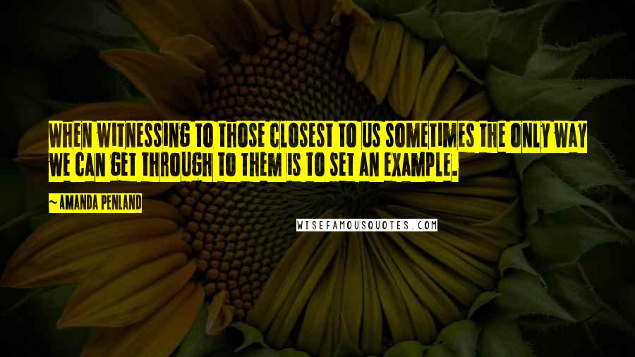 Amanda Penland Quotes: When witnessing to those closest to us sometimes the only way we can get through to them is to set an example.