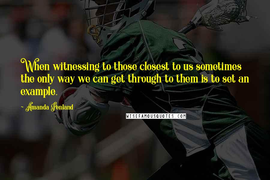 Amanda Penland Quotes: When witnessing to those closest to us sometimes the only way we can get through to them is to set an example.