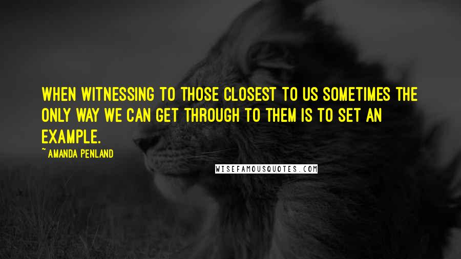 Amanda Penland Quotes: When witnessing to those closest to us sometimes the only way we can get through to them is to set an example.