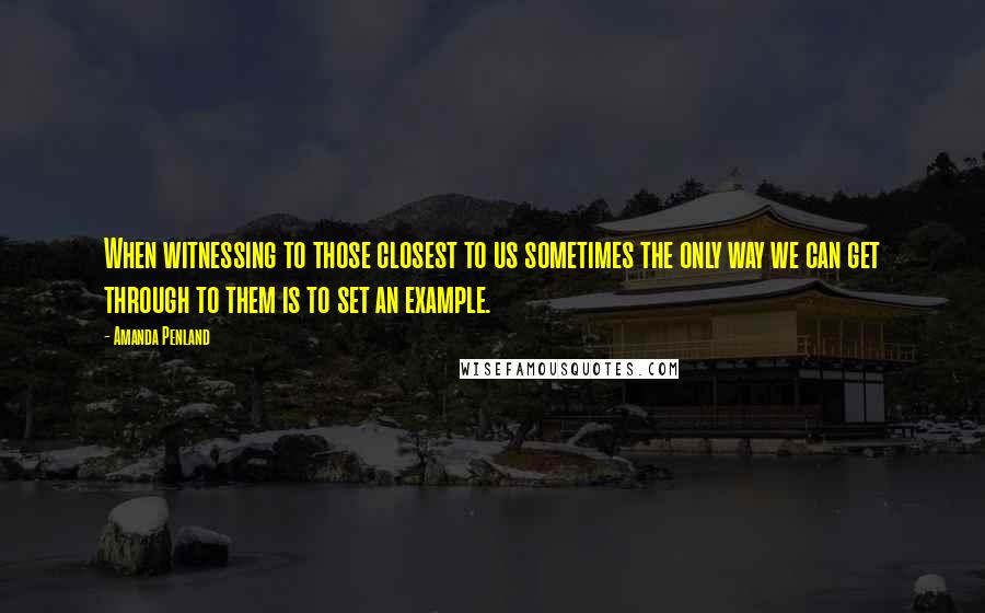 Amanda Penland Quotes: When witnessing to those closest to us sometimes the only way we can get through to them is to set an example.