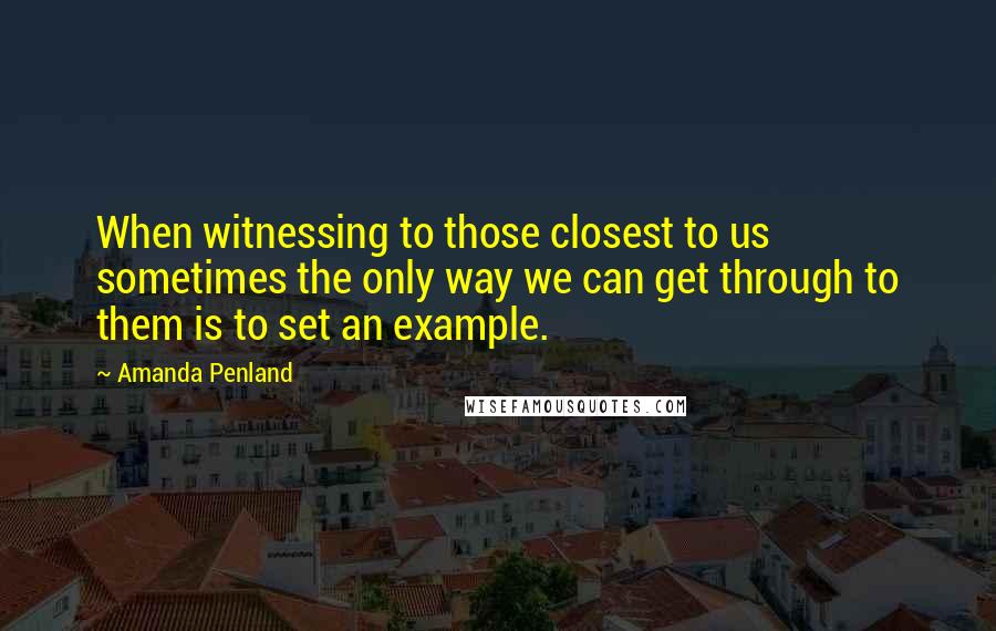Amanda Penland Quotes: When witnessing to those closest to us sometimes the only way we can get through to them is to set an example.