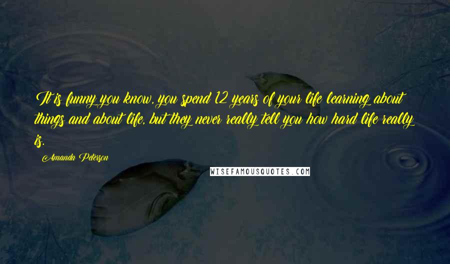 Amanda Peterson Quotes: It is funny you know, you spend 12 years of your life learning about things and about life, but they never really tell you how hard life really is.