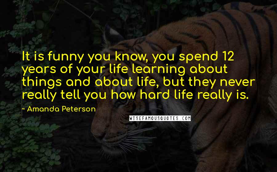 Amanda Peterson Quotes: It is funny you know, you spend 12 years of your life learning about things and about life, but they never really tell you how hard life really is.