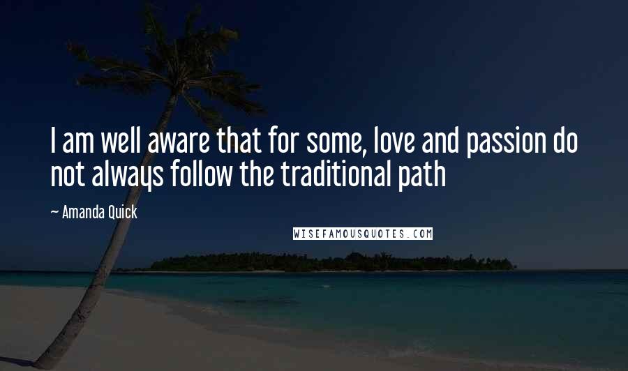 Amanda Quick Quotes: I am well aware that for some, love and passion do not always follow the traditional path