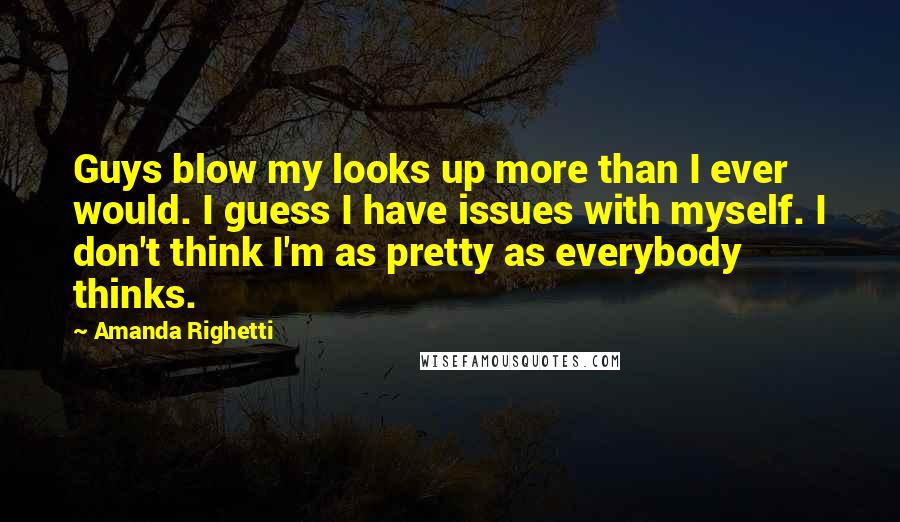 Amanda Righetti Quotes: Guys blow my looks up more than I ever would. I guess I have issues with myself. I don't think I'm as pretty as everybody thinks.