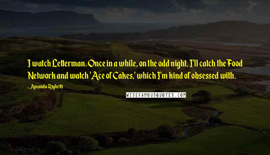 Amanda Righetti Quotes: I watch Letterman. Once in a while, on the odd night, I'll catch the Food Network and watch 'Ace of Cakes,' which I'm kind of obsessed with.