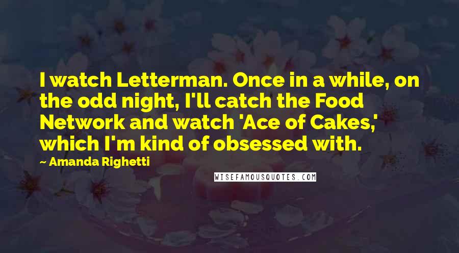 Amanda Righetti Quotes: I watch Letterman. Once in a while, on the odd night, I'll catch the Food Network and watch 'Ace of Cakes,' which I'm kind of obsessed with.
