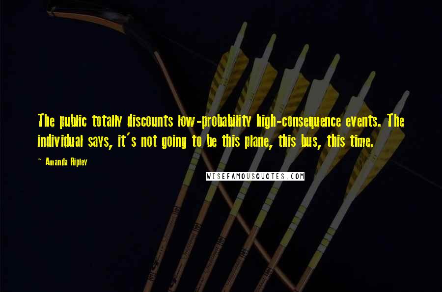 Amanda Ripley Quotes: The public totally discounts low-probability high-consequence events. The individual says, it's not going to be this plane, this bus, this time.