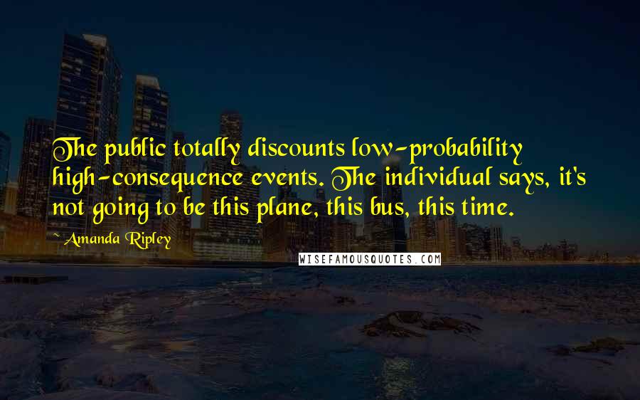 Amanda Ripley Quotes: The public totally discounts low-probability high-consequence events. The individual says, it's not going to be this plane, this bus, this time.