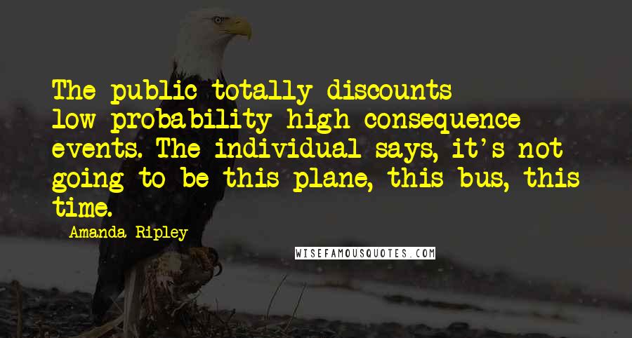 Amanda Ripley Quotes: The public totally discounts low-probability high-consequence events. The individual says, it's not going to be this plane, this bus, this time.