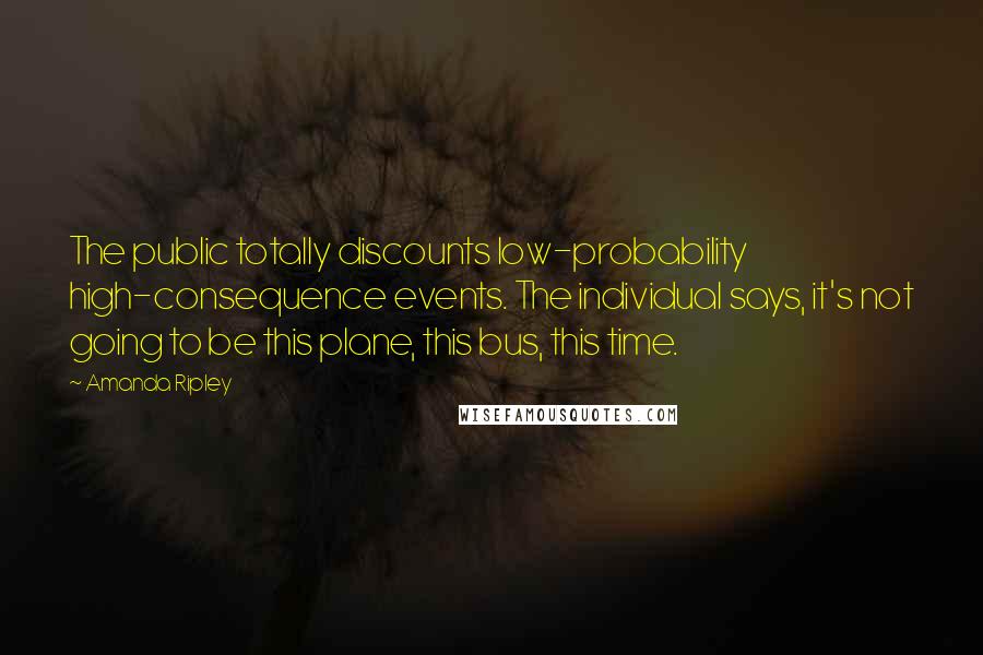 Amanda Ripley Quotes: The public totally discounts low-probability high-consequence events. The individual says, it's not going to be this plane, this bus, this time.