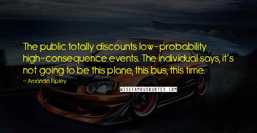 Amanda Ripley Quotes: The public totally discounts low-probability high-consequence events. The individual says, it's not going to be this plane, this bus, this time.