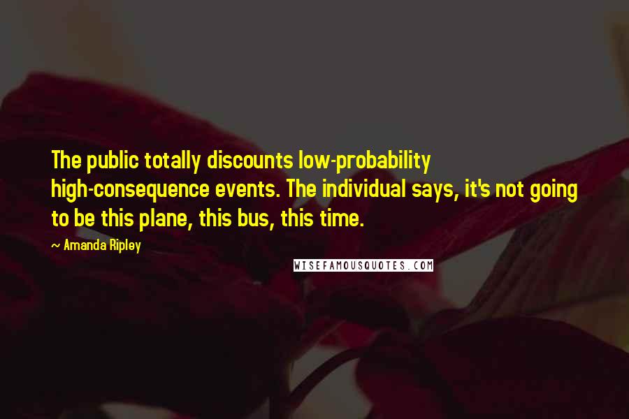 Amanda Ripley Quotes: The public totally discounts low-probability high-consequence events. The individual says, it's not going to be this plane, this bus, this time.