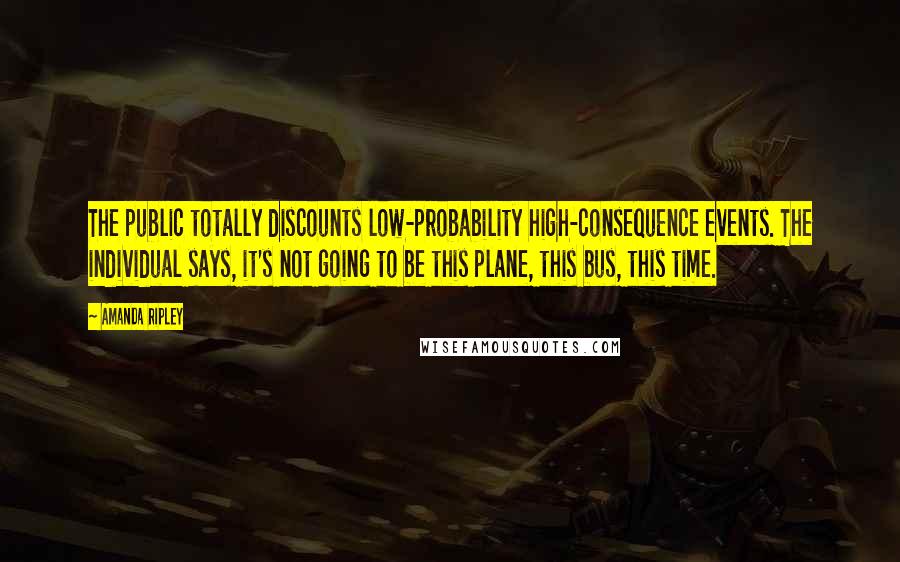 Amanda Ripley Quotes: The public totally discounts low-probability high-consequence events. The individual says, it's not going to be this plane, this bus, this time.