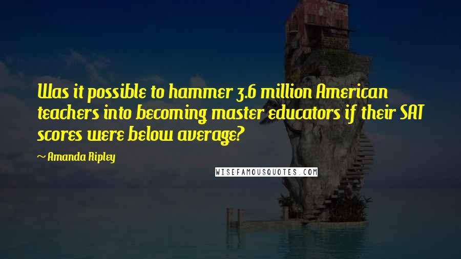 Amanda Ripley Quotes: Was it possible to hammer 3.6 million American teachers into becoming master educators if their SAT scores were below average?