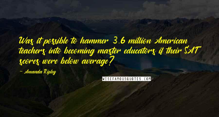 Amanda Ripley Quotes: Was it possible to hammer 3.6 million American teachers into becoming master educators if their SAT scores were below average?