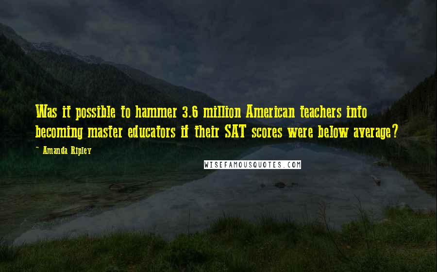 Amanda Ripley Quotes: Was it possible to hammer 3.6 million American teachers into becoming master educators if their SAT scores were below average?