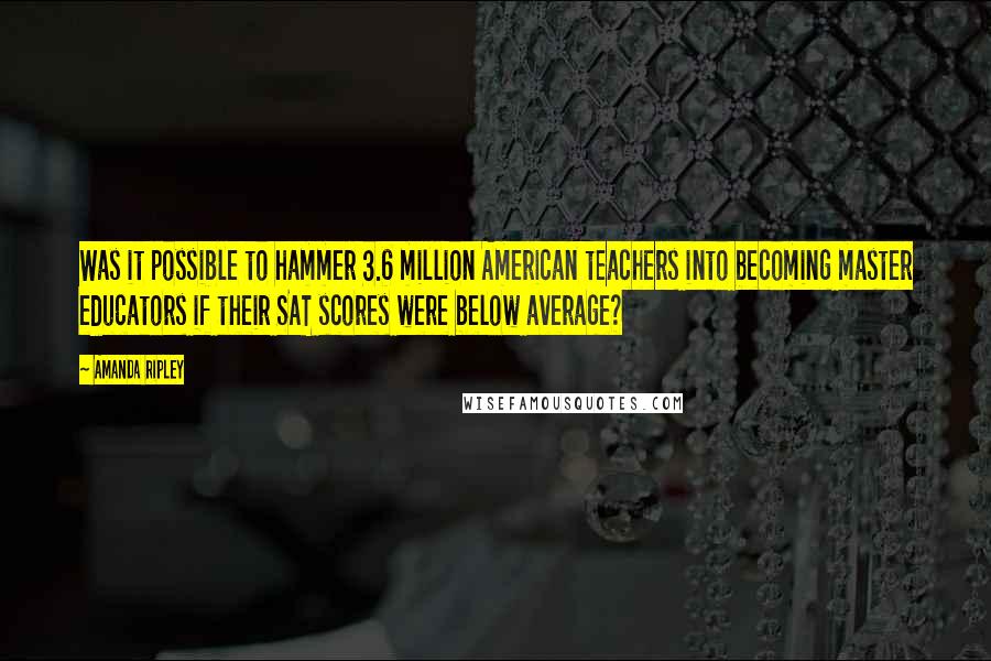 Amanda Ripley Quotes: Was it possible to hammer 3.6 million American teachers into becoming master educators if their SAT scores were below average?